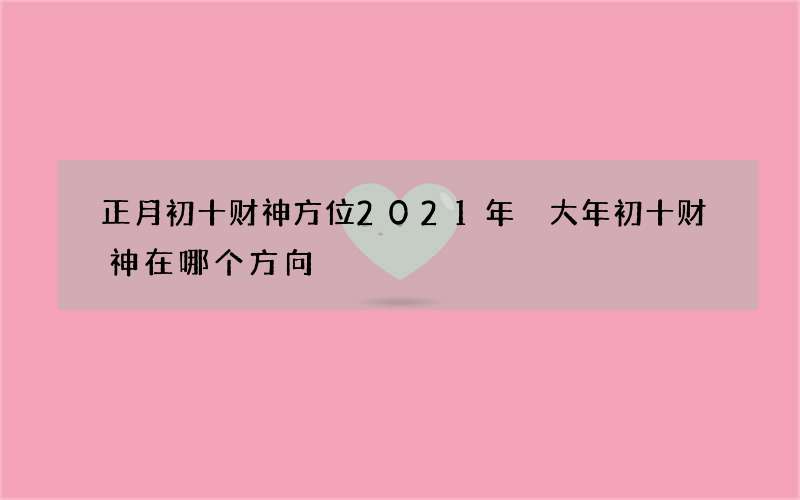 正月初十财神方位2021年 大年初十财神在哪个方向